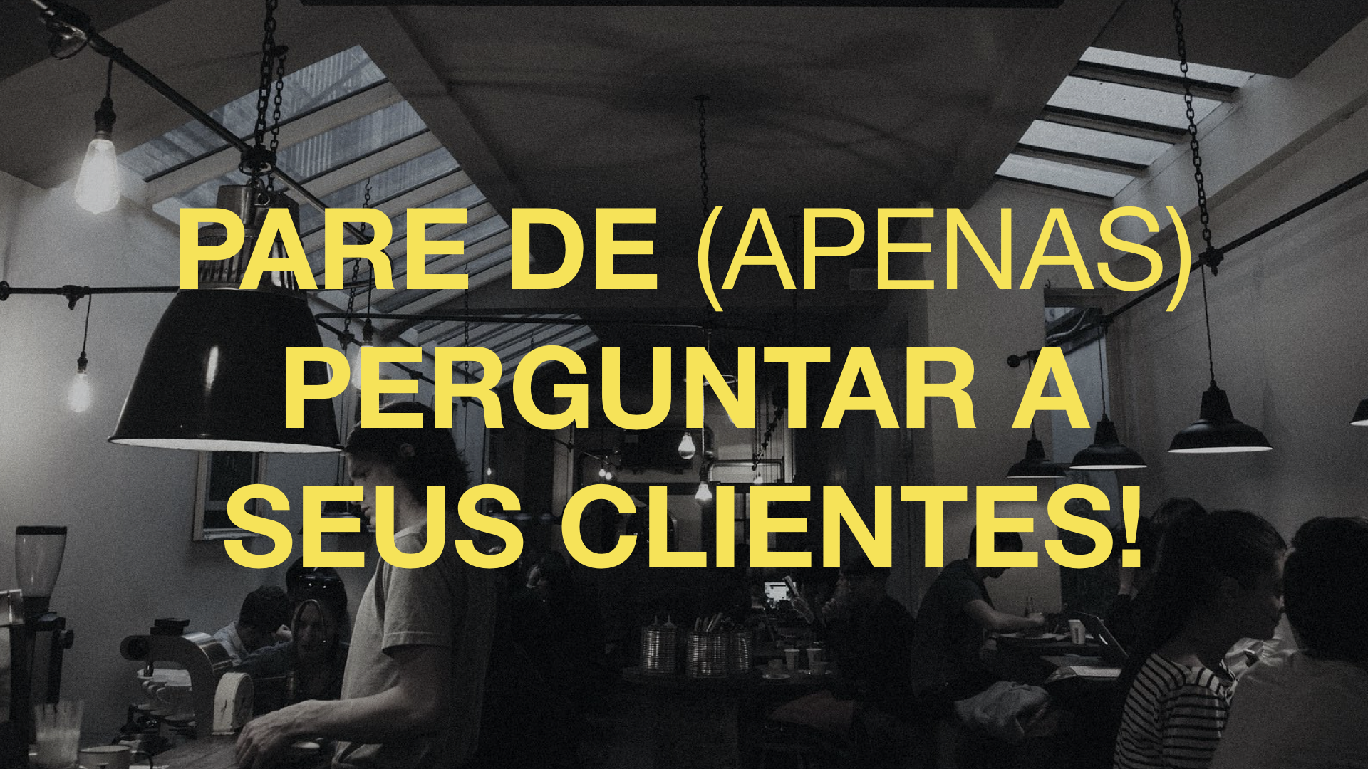 Pare de (apenas) perguntar a seus clientes!!!